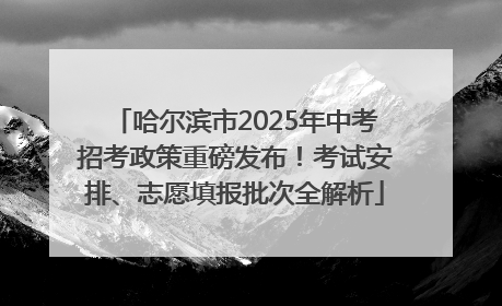 哈尔滨市2025年中考招考政策重磅发布！考试安排、志愿填报批次全解析