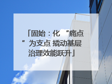 固始：化 “痛点”为支点 撬动基层治理效能跃升
