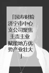国寿财险济宁市中心支公司聚焦主责主业 赋能地方优势产业壮大