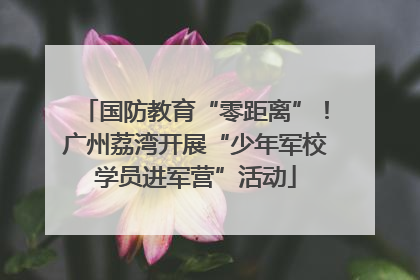 国防教育“零距离”！广州荔湾开展“少年军校学员进军营”活动