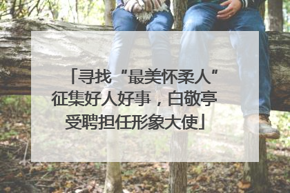 寻找“最美怀柔人”征集好人好事，白敬亭受聘担任形象大使