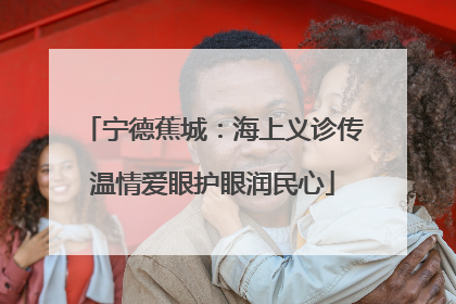 宁德蕉城：海上义诊传温情爱眼护眼润民心