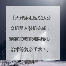天津康汇医院达芬奇机器人装机完成：精准完成前列腺癌根治术等复杂手术！