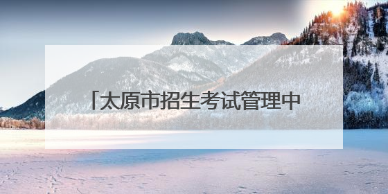 太原市招生考试管理中心发布中考温馨提示