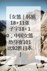 女篮｜韩旭18+11张子宇18+10，中国女篮热身赛101比92胜日本