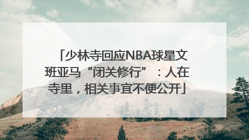 少林寺回应NBA球星文班亚马“闭关修行”：人在寺里，相关事宜不便公开