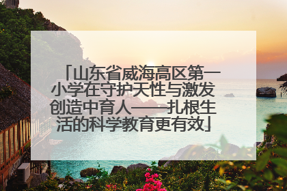 山东省威海高区第一小学在守护天性与激发创造中育人——扎根生活的科学教育更有效