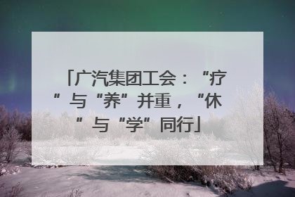 广汽集团工会：“疗”与“养”并重，“休”与“学”同行