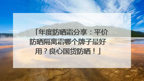 年度防晒霜分享：平价防晒隔离霜哪个牌子最好用？良心国货防晒！