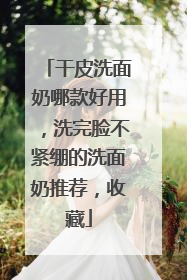 干皮洗面奶哪款好用，洗完脸不紧绷的洗面奶推荐，收藏