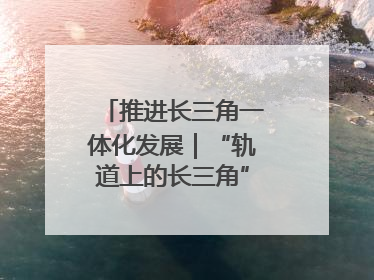 推进长三角一体化发展｜“轨道上的长三角”今年基本建成