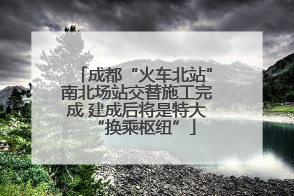 成都“火车北站”南北场站交替施工完成 建成后将是特大“换乘枢纽”