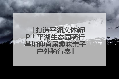 打造平湖文体新IP！平湖生态园骑行基地迎首届趣味亲子户外骑行赛