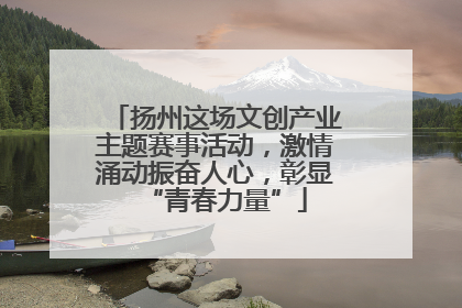 扬州这场文创产业主题赛事活动，激情涌动振奋人心，彰显“青春力量”