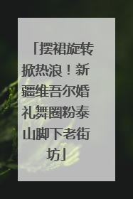 摆裙旋转掀热浪！新疆维吾尔婚礼舞圈粉泰山脚下老街坊