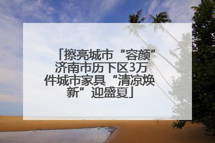 擦亮城市“容颜” 济南市历下区3万件城市家具“清凉焕新”迎盛夏