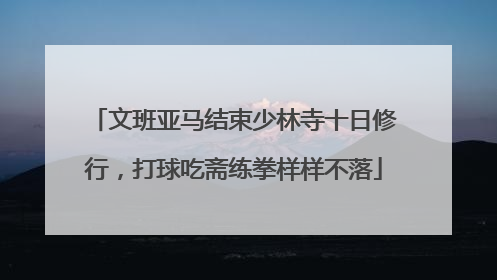 文班亚马结束少林寺十日修行，打球吃斋练拳样样不落