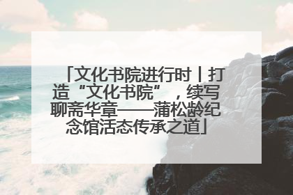 文化书院进行时丨打造“文化书院”，续写聊斋华章——蒲松龄纪念馆活态传承之道