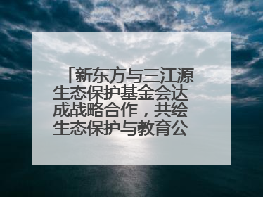 新东方与三江源生态保护基金会达成战略合作，共绘生态保护与教育公益新蓝图