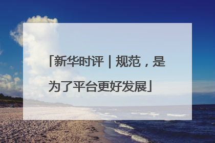 新华时评｜规范，是为了平台更好发展