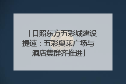 日照东方五彩城建设提速：五彩奥莱广场与酒店集群齐推进