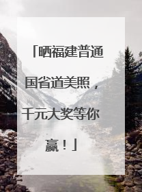 晒福建普通国省道美照，千元大奖等你赢！