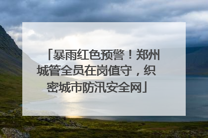 暴雨红色预警！郑州城管全员在岗值守，织密城市防汛安全网