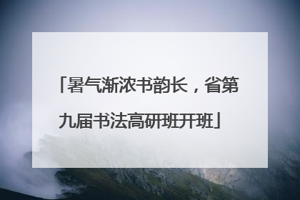 暑气渐浓书韵长，省第九届书法高研班开班