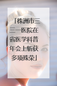 株洲市三三一医院在省医学科普年会上斩获多项殊荣