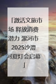 激活文旅市场 释放消费潜力 漯河市2025沙澧河夏灯会启幕