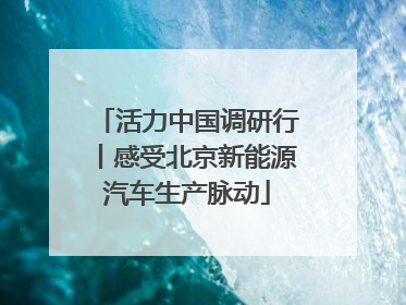 活力中国调研行丨感受北京新能源汽车生产脉动