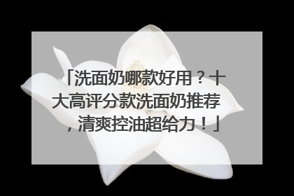 洗面奶哪款好用？十大高评分款洗面奶推荐，清爽控油超给力！