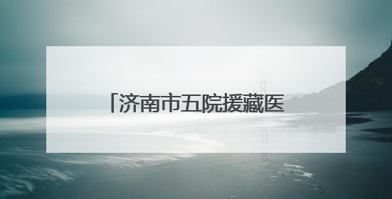 济南市五院援藏医疗队员奔赴雪域高原，践行医者初心