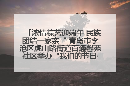 浓情粽艺迎端午 民族团结一家亲“ 青岛市李沧区虎山路街道百通馨苑社区举办“我们的节日·端午“主题活动
