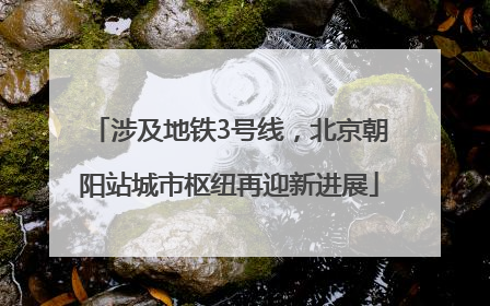 涉及地铁3号线，北京朝阳站城市枢纽再迎新进展
