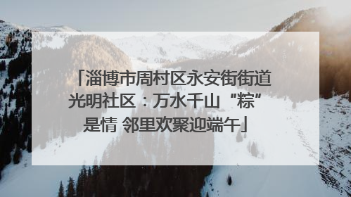 淄博市周村区永安街街道光明社区：万水千山“粽”是情 邻里欢聚迎端午