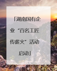 湖南国有企业“百名工匠传薪火”活动启动