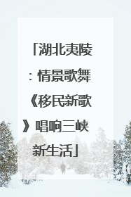 湖北夷陵：情景歌舞《移民新歌》唱响三峡新生活