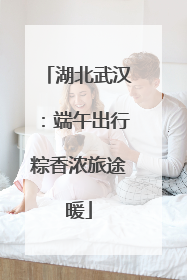 湖北武汉：端午出行粽香浓旅途暖