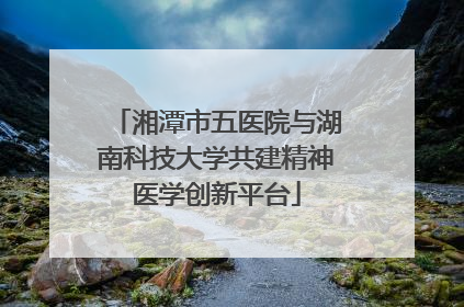 湘潭市五医院与湖南科技大学共建精神医学创新平台