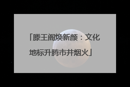滕王阁焕新颜：文化地标升腾市井烟火