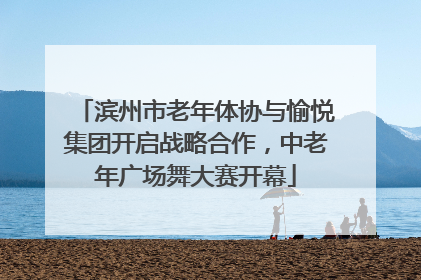 滨州市老年体协与愉悦集团开启战略合作，中老年广场舞大赛开幕