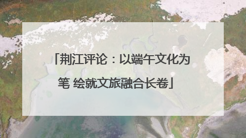 荆江评论：以端午文化为笔 绘就文旅融合长卷