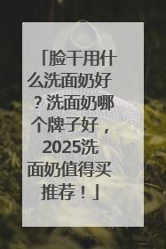 脸干用什么洗面奶好？洗面奶哪个牌子好，2025洗面奶值得买推荐！