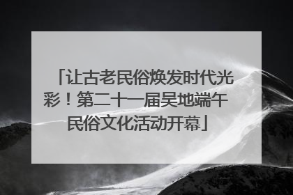 让古老民俗焕发时代光彩！第二十一届吴地端午民俗文化活动开幕