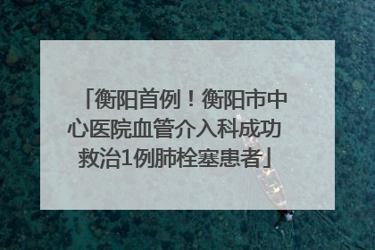 衡阳首例！衡阳市中心医院血管介入科成功救治1例肺栓塞患者