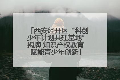 西安经开区“科创少年计划共建基地”揭牌 知识产权教育赋能青少年创新