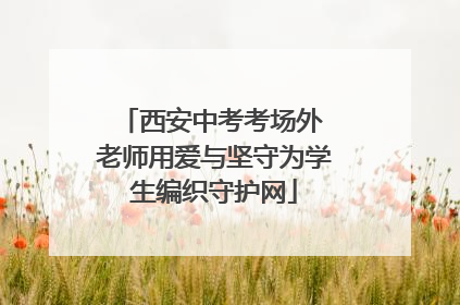 西安中考考场外 老师用爱与坚守为学生编织守护网