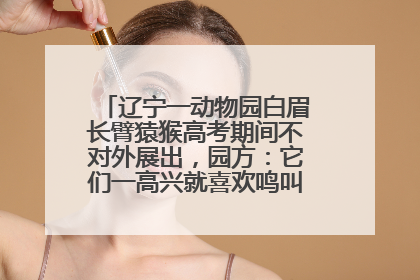 辽宁一动物园白眉长臂猿猴高考期间不对外展出，园方：它们一高兴就喜欢鸣叫，怕影响考试