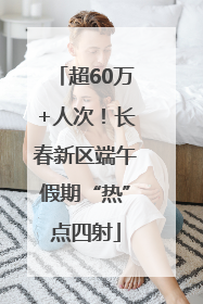 超60万+人次！长春新区端午假期“热”点四射